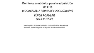 Dominios o módulos para la adquisición
de CPB
BIOLOGICALLY PRIMARY FOLK DOMAINS
FÍSICA POPULAR
FOLK PHYSICS
La búsqueda de presas, vivienda y otros recursos requiere de
sistemas para navegar en un espacio de tres dimensiones
 