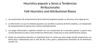 Heurística popular y Sesos o Tendencias
Atribucionales
Folk Heuristics and Attributional Biases
1. Las características de comportamiento de los dominios populares pueden ser descritos como reglas de oro
2. La información a la que los módulos populares son sensibles se procesa de forma implícita, y el componente
de comportamiento se ejecuta más o menos automáticamente
3. Los sesgos inferenciales y explícitos también son una característica de la heurística popular. La gente toma
muchas decisiones en base a estas tendencias inferenciales. Puede que no sean científicamente exactos.
4. Desde una perspectiva educativa, es importante tener en cuenta que estos sesgos pueden proporcionar una
buena guía y explicaciones para la vida del día a día y guías y explicaciones personales de los fenómenos
sociales, etc.
 