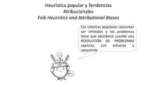 Los sistemas populares necesitan
ser inhibidos y los problemas
tiene que abordarse usando una
RESOLUCIÓN DE PROBLEMAS
explícita, con esfuerzo y
consciente
Heurística popular y Tendencias
Atribucionales
Folk Heuristics and Attributional Biases
 