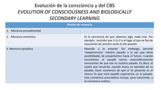 Evolución de la consciencia y del CBS
EVOLUTION OF CONSCIOUSNESS AND BIOLOGICALLY
SECONDARY LEARNING
Niveles de memoria
1. Memoria procedimental
2. Memoria semántica Es la conciencia de que sabemos algo, nada más. Por
ejemplo, recordar que 1+1=2 o el lugar al que se fue de
vacaciones de semana santa el año pasado.
3. Memoria episódica Parecida a la anterior. Sin embargo, permite
‘reexperienciar’ nuestro pasado a la vez que tiene
posibilidades de proyectarnos hacia el futuro. Cuando
recordamos el pasado somos autonoéticamente
conscientes de que ese es nuestro pasado. Es decir, el
sujeto que recuerda, cuando evoca un episodio de su
pasado, tiene conciencia de que el Yo presente es el
mismo Yo que vivió aquella experiencia en el pasado.
Esta conciencia autonoética incluye, pero trasciende, a
la conciencia noética.
 