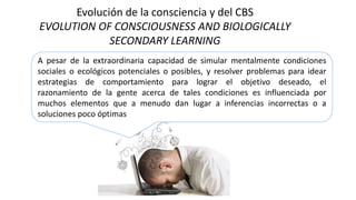 Evolución de la consciencia y del CBS
EVOLUTION OF CONSCIOUSNESS AND BIOLOGICALLY
SECONDARY LEARNING
A pesar de la extraordinaria capacidad de simular mentalmente condiciones
sociales o ecológicos potenciales o posibles, y resolver problemas para idear
estrategias de comportamiento para lograr el objetivo deseado, el
razonamiento de la gente acerca de tales condiciones es influenciada por
muchos elementos que a menudo dan lugar a inferencias incorrectas o a
soluciones poco óptimas
 