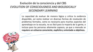 Evolución de la consciencia y del CBS
EVOLUTION OF CONSCIOUSNESS AND BIOLOGICALLY
SECONDARY LEARNING
La capacidad de evaluar de manera lógica y crítica la evidencia
disponible, así como realizar en diversas formas de resolución de
problemas formales, como es necesario para muchos aspectos del
aprendizaje en la escuela, no es fácil para la mayoría de la gente, e
incluso para las personas altamente capaces, ya que a menudo se
requiere un esfuerzo consciente, explícito y orientado a objetivos.
 