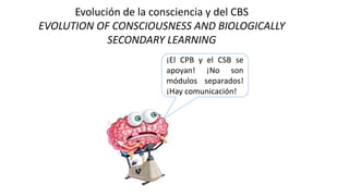 Evolución de la consciencia y del CBS
EVOLUTION OF CONSCIOUSNESS AND BIOLOGICALLY
SECONDARY LEARNING
¡El CPB y el CSB se
apoyan! ¡No son
módulos separados!
¡Hay comunicación!
 