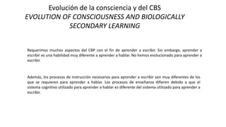 Evolución de la consciencia y del CBS
EVOLUTION OF CONSCIOUSNESS AND BIOLOGICALLY
SECONDARY LEARNING
Requerimos muchos aspectos del CBP con el fin de aprender a escribir. Sin embargo, aprender a
escribir es una habilidad muy diferente a aprender a hablar. No hemos evolucionado para aprender a
escribir.
Además, los procesos de instrucción necesarios para aprender a escribir son muy diferentes de los
que se requieren para aprender a hablar. Los procesos de enseñanza difieren debido a que el
sistema cognitivo utilizado para aprender a hablar es diferente del sistema utilizado para aprender a
escribir.
 