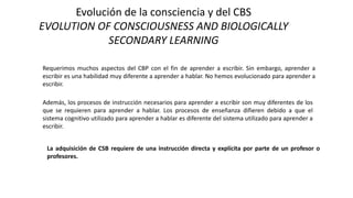 Evolución de la consciencia y del CBS
EVOLUTION OF CONSCIOUSNESS AND BIOLOGICALLY
SECONDARY LEARNING
Requerimos muchos aspectos del CBP con el fin de aprender a escribir. Sin embargo, aprender a
escribir es una habilidad muy diferente a aprender a hablar. No hemos evolucionado para aprender a
escribir.
Además, los procesos de instrucción necesarios para aprender a escribir son muy diferentes de los
que se requieren para aprender a hablar. Los procesos de enseñanza difieren debido a que el
sistema cognitivo utilizado para aprender a hablar es diferente del sistema utilizado para aprender a
escribir.
La adquisición de CSB requiere de una instrucción directa y explícita por parte de un profesor o
profesores.
 