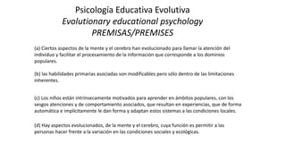 Psicología Educativa Evolutiva
Evolutionary educational psychology
PREMISAS/PREMISES
(a) Ciertos aspectos de la mente y el cerebro han evolucionado para llamar la atención del
individuo y facilitar el procesamiento de la información que corresponde a los dominios
populares.
(b) las habilidades primarias asociadas son modificables pero sólo dentro de las limitaciones
inherentes.
(c) Los niños están intrínsecamente motivados para aprender en ámbitos populares, con los
sesgos atenciones y de comportamiento asociados, que resultan en experiencias, que de forma
automática e implícitamente le dan forma y adaptan estos sistemas a las condiciones locales.
(d) Hay aspectos evolucionados, de la mente y el cerebro, cuya función es permitir a las
personas hacer frente a la variación en las condiciones sociales y ecológicas.
 