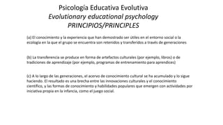 Psicología Educativa Evolutiva
Evolutionary educational psychology
PRINCIPIOS/PRINCIPLES
(a) El conocimiento y la experiencia que han demostrado ser útiles en el entorno social o la
ecología en la que el grupo se encuentra son retenidos y transferidos a través de generaciones
(b) La transferencia se produce en forma de artefactos culturales (por ejemplo, libros) o de
tradiciones de aprendizaje (por ejemplo, programas de entrenamiento para aprendices)
(c) A lo largo de las generaciones, el acervo de conocimiento cultural se ha acumulado y lo sigue
haciendo. El resultado es una brecha entre las innovaciones culturales y el conocimiento
científico, y las formas de conocimiento y habilidades populares que emergen con actividades por
iniciativa propia en la infancia, como el juego social.
 