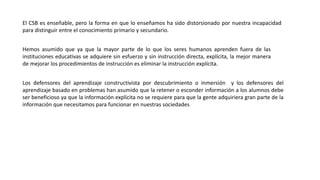 El CSB es enseñable, pero la forma en que lo enseñamos ha sido distorsionado por nuestra incapacidad
para distinguir entre el conocimiento primario y secundario.
Hemos asumido que ya que la mayor parte de lo que los seres humanos aprenden fuera de las
instituciones educativas se adquiere sin esfuerzo y sin instrucción directa, explícita, la mejor manera
de mejorar los procedimientos de instrucción es eliminar la instrucción explícita.
Los defensores del aprendizaje constructivista por descubrimiento o inmersión y los defensores del
aprendizaje basado en problemas han asumido que la retener o esconder información a los alumnos debe
ser beneficioso ya que la información explícita no se requiere para que la gente adquiriera gran parte de la
información que necesitamos para funcionar en nuestras sociedades
 