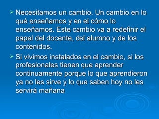 Necesitamos un cambio. Un cambio en lo qué enseñamos y en el cómo lo enseñamos. Este cambio va a redefinir el papel del docente, del alumno y de los contenidos. Si vivimos instalados en el cambio, si los profesionales tienen que aprender continuamente porque lo que aprendieron ya no les sirve y lo que saben hoy no les servirá mañana