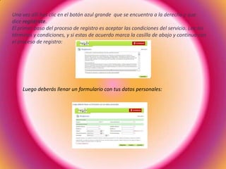 Una vez allí has clic en el botón azul grande que se encuentra a la derecha y que
dice regístrate.
El primer paso del proceso de registro es aceptar las condiciones del servicio. Lee los
términos y condiciones, y si estas de acuerdo marca la casilla de abajo y continua con
el proceso de registro:
Luego deberás llenar un formulario con tus datos personales:
 