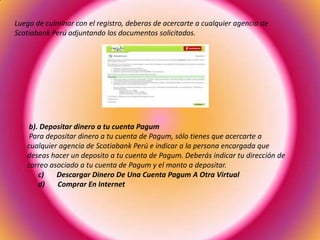 Luego de culminar con el registro, deberas de acercarte a cualquier agencia de
Scotiabank Perú adjuntando los documentos solicitados.
b). Depositar dinero a tu cuenta Pagum
Para depositar dinero a tu cuenta de Pagum, sólo tienes que acercarte a
cualquier agencia de Scotiabank Perú e indicar a la persona encargada que
deseas hacer un deposito a tu cuenta de Pagum. Deberás indicar tu dirección de
correo asociado a tu cuenta de Pagum y el monto a depositar.
c) Descargar Dinero De Una Cuenta Pagum A Otra Virtual
d) Comprar En Internet
 