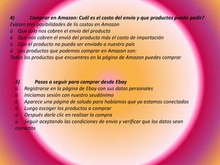 4) Comprar en Amazon: Cuál es el costo del envío y que productos puedo pedir?
Existen tres posibilidades de lis costos en Amazon
ü Que solo nos cobren el envío del producto
ü Que nos cobren el envió del producto más el costo de importación
ü Que el producto no pueda ser enviado a nuestro país
ü Los productos que podemos comprar en Amazon son:
Todos los productos que encuentres en la página de Amazon puedes comprar
5) Pasos a seguir para comprar desde Ebay
ü Registrarse en la página de Ebay con sus datos personales
ü Iniciamos sesión con nuestro seudónimo
ü Aparece una página de saludo para habíamos que ya estamos conectados
ü Luego escoger los productos a comprar
ü Después darle clic en realizar la compra
ü Seguir aceptando las condiciones de envio y verificar que los datos sean
correctos
 