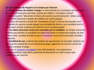 6) Que ventajas da Paypal en la compra por internet
1 – Varias formas de realizar el pago: se descontarán las cantidades directamente
de tu cuenta bancaria asociada, tarjeta de crédito o “monedero virtual”.
Si eliges la opción “descontar el dinero de nuestra cuenta bancaria”, debes asociar
una cuenta bancaria o tarjeta de crédito a tu cuenta paypal.
En el caso de hacerlo a través del “monedero virtual” la forma de proceder será
cargando en nuestra cuenta paypal una cantidad de dinero y esa cantidad será tu
saldo para realizar compras por Internet con tu cuenta paypal.
2 – Tus datos bancarios nunca son conocidos por el vendedor: En ningún momento
tendrás que facilitar al vendedor tus datos bancarios ni número de tarjeta, de esta
forma evitas posibles fraudes ya que el vendedor nunca será conocedor de datos
bancarios.
3 – Facilidad de uso: La forma de realizar las operaciones es muy fácil, bastará con
dar nuestra aceptación a una solicitud de pago, logearnos en nuestra cuenta de
paypal y aceptar el pago.
Así pues, al comprar con paypal como intermediario, nos aseguramos
confidencialidad, seguridad y garantía de devolución en toda compra que
realicemos por Internet
 
