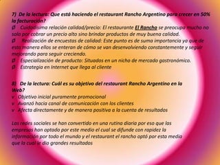 7) De la lectura: Que está haciendo el restaurant Rancho Argentino para crecer en 50%
la facturación?
Ø Cuidadísima relación calidad/precio: El restaurante El Rancho se preocupa mucho no
solo por cobrar un precio alto sino brindar productos de muy buena calidad.
Ø Realización de encuestas de calidad: Este punto es de suma importancia ya que de
esta manera ellos se enteran de cómo se van desenvolviendo constantemente y seguir
mejorando para seguir creciendo.
Ø Especialización de producto: Situados en un nicho de mercado gastronómico.
Ø Estrategia en Internet que llega al cliente
8) De la lectura: Cuál es su objetivo del restaurant Rancho Argentino en la
Web?
v Objetivo inicial puramente promocional
v Avanzó hacia canal de comunicación con los clientes
v Afecta directamente y de manera positiva a la cuenta de resultados
Las redes sociales se han convertido en una rutina diaria por eso que las
empresas han optado por este medio el cual se difunde con rapidez la
información por todo el mundo y el restaurant el rancho optó por esta media
que la cual le dio grandes resultados
 