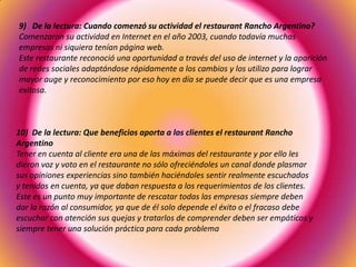 9) De la lectura: Cuando comenzó su actividad el restaurant Rancho Argentino?
Comenzaron su actividad en Internet en el año 2003, cuando todavía muchas
empresas ni siquiera tenían página web.
Este restaurante reconoció una oportunidad a través del uso de internet y la aparición
de redes sociales adaptándose rápidamente a los cambios y los utilizo para lograr
mayor auge y reconocimiento por eso hoy en día se puede decir que es una empresa
exitosa.
10) De la lectura: Que beneficios aporta a los clientes el restaurant Rancho
Argentino
Tener en cuenta al cliente era una de las máximas del restaurante y por ello les
dieron voz y voto en el restaurante no sólo ofreciéndoles un canal donde plasmar
sus opiniones experiencias sino también haciéndoles sentir realmente escuchados
y tenidos en cuenta, ya que daban respuesta a los requerimientos de los clientes.
Este es un punto muy importante de rescatar todas las empresas siempre deben
dar la razón al consumidor, ya que de él solo depende el éxito o el fracaso debe
escuchar con atención sus quejas y tratarlos de comprender deben ser empáticos y
siempre tener una solución práctica para cada problema
 