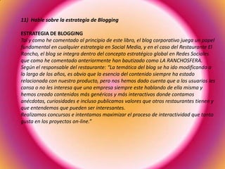 11) Hable sobre la estrategia de Blogging
ESTRATEGIA DE BLOGGING
Tal y como he comentado al principio de este libro, el blog corporativo juega un papel
fundamental en cualquier estrategia en Social Media, y en el caso del Restaurante El
Rancho, el blog se integra dentro del concepto estratégico global en Redes Sociales
que como he comentado anteriormente han bautizado como LA RANCHOSFERA.
Según el responsable del restaurante: “La temática del blog se ha ido modificando a
lo largo de los años, es obvio que la esencia del contenido siempre ha estado
relacionada con nuestro producto, pero nos hemos dado cuenta que a los usuarios les
cansa o no les interesa que una empresa siempre este hablando de ella misma y
hemos creado contenidos más genéricos y más interactivos donde contamos
anécdotas, curiosidades e incluso publicamos valores que otros restaurantes tienen y
que entendemos que pueden ser interesantes.
Realizamos concursos e intentamos maximizar el proceso de interactividad que tanto
gusta en los proyectos on-line.”
 