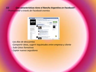 12) Qué características tiene el Rancho Argentino en Facebook?
- Promocionar a través de Facebook eventos
-Los días de descuentos
-Compartir ideas, sugerir inquietudes entre empresa y cliente
- Subir fotos llamativas
- Captar nuevos seguidores
 