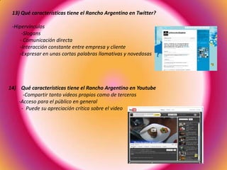 13) Qué características tiene el Rancho Argentino en Twitter?
-Hipervínculos
-Slogans
- Comunicación directa
-Interacción constante entre empresa y cliente
-Expresar en unas cortas palabras llamativas y novedosas
14) Qué características tiene el Rancho Argentino en Youtube
-Compartir tanto videos propios como de terceros
-Acceso para el público en general
- Puede su apreciación crítica sobre el video
 