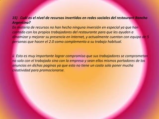 15) Cuál es el nivel de recursos invertidos en redes sociales del restaurant Rancho
Argentino?
En materia de recursos no han hecho ninguna inversión en especial ya que han
contado con los propios trabajadores del restaurante para que les ayuden a
dinamizar y mejorar su presencia en Internet, y actualmente cuentan con equipo de 5
personas que hacen el 2.0 como complemento a su trabajo habitual.
ü Esto es muy importante lograr compromiso que sus trabajadores se comprometan
no solo con el trabajado sino con la empresa y sean ellos mismos portadores de los
anuncios en dichas paginas ya que esto no tiene un costo solo poner mucha
creatividad para promocionarse.
 