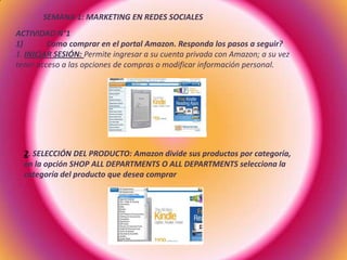 SEMANA 1: MARKETING EN REDES SOCIALES
ACTIVIDAD N°1
1) Como comprar en el portal Amazon. Responda los pasos a seguir?
1. INICIAR SESIÓN: Permite ingresar a su cuenta privada con Amazon; a su vez
tener acceso a las opciones de compras o modificar información personal.
2. SELECCIÓN DEL PRODUCTO: Amazon divide sus productos por categoría,
en la opción SHOP ALL DEPARTMENTS O ALL DEPARTMENTS selecciona la
categoría del producto que desea comprar
 