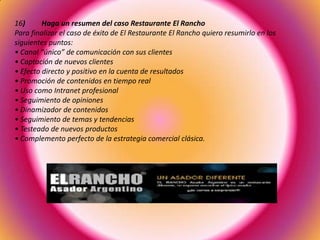 16) Haga un resumen del caso Restaurante El Rancho
Para finalizar el caso de éxito de El Restaurante El Rancho quiero resumirlo en los
siguientes puntos:
• Canal “único” de comunicación con sus clientes
• Captación de nuevos clientes
• Efecto directo y positivo en la cuenta de resultados
• Promoción de contenidos en tiempo real
• Uso como Intranet profesional
• Seguimiento de opiniones
• Dinamizador de contenidos
• Seguimiento de temas y tendencias
• Testeado de nuevos productos
• Complemento perfecto de la estrategia comercial clásica.
 