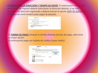 6. SELECCIONE LA DIRECCIÓN Y TIEMPO DE ENVÍO: Si usted posee más de dos
direcciones de registro deberá seleccionar la dirección destino, si no solo
aparecerá la dirección registrada y deberá marcar la opción SHIP TO ADDRESS.
El tiempo de envío tendrá costo según la elección.
7. FORMA DE PAGO: Amazon le brinda distintas formas de pago, seleccione
su mejor opción.
A continuación pago con tarjeta de crédito (cupos cadivi):
 