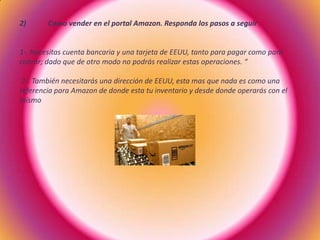 2) Como vender en el portal Amazon. Responda los pasos a seguir
1-. Necesitas cuenta bancaria y una tarjeta de EEUU, tanto para pagar como para
cobrar; dado que de otro modo no podrás realizar estas operaciones. “
2-. También necesitarás una dirección de EEUU, esta mas que nada es como una
referencia para Amazon de donde esta tu inventario y desde donde operarás con el
mismo
 