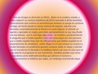 3-. Una vez tengas tu dirección en EEUU, fíjate en la ciudad y estado, y
debes adquirir un número telefónico de EEUU asociado a dicha localidad;
generalmente este número te permitirá que Amazon se ponga en contacto
contigo; de hecho desde el mismo sistema de soporte, solicitas una
llamada y automáticamente te llaman sin costo alguno; te atiende un
agente u operador en ingles, pero bien, personalmente no soy muy fluido
con ese idioma, con lo cual digo algo corto, mi nombre y posteriormente
le pregunto que si habla español o bien me comunique con otra persona
que si habla español (hay mas de 100 personas que hablan español en el
departamento de vendedor); utilizo Skype en el cual compré un numero y
recibo llamadas sin problemas (puedes comprar saldo en skype y solicitar
que te transfieran la llamada a tu teléfono móvil o de casa en caso que no
este abierto el programa en ese momento) ; también puedes usar otros
proveedores como tollfreeforwarding que ofrecen el numero y
direccionamiento al teléfono que digas, sin embargo recomiendo skype
 