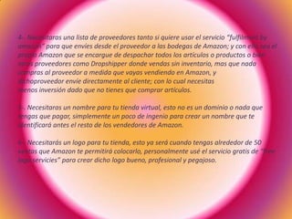 4-. Necesitaras una lista de proveedores tanto si quiere usar el servicio “fulfilment by
amazon” para que envíes desde el proveedor a las bodegas de Amazon; y con ello sea el
propio Amazon que se encargue de despachar todos los artículos o productos o bien
otros proveedores como Dropshipper donde vendas sin inventario, mas que nada
compras al proveedor a medida que vayas vendiendo en Amazon, y
dichoproveedor envíe directamente al cliente; con lo cual necesitas
menos inversión dado que no tienes que comprar artículos.
5-. Necesitaras un nombre para tu tienda virtual, esto no es un dominio o nada que
tengas que pagar, simplemente un poco de ingenio para crear un nombre que te
identificará antes el resto de los vendedores de Amazon.
6-. Necesitarás un logo para tu tienda, esto ya será cuando tengas alrededor de 50
ventas que Amazon te permitirá colocarlo, personalmente usé el servicio gratis de “free
logo servicies” para crear dicho logo bueno, profesional y pegajoso.
 