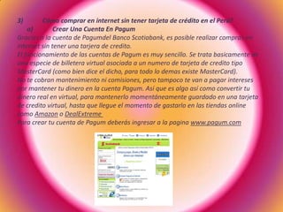 3) Cómo comprar en internet sin tener tarjeta de crédito en el Perú?
a) Crear Una Cuenta En Pagum
Gracias a la cuenta de Pagumdel Banco Scotiabank, es posible realizar compras en
internet sin tener una tarjera de credito.
El funcionamiento de las cuentas de Pagum es muy sencillo. Se trata basicamente de
una especie de billetera virtual asociada a un numero de tarjeta de credito tipo
MasterCard (como bien dice el dicho, para todo lo demas existe MasterCard).
No te cobran mantenimiento ni comisiones, pero tampoco te van a pagar intereses
por mantener tu dinero en la cuenta Pagum. Así que es algo así como convertir tu
dinero real en virtual, para mantenerlo momentáneamente guardado en una tarjeta
de credito virtual, hasta que llegue el momento de gastarlo en las tiendas online
como Amazon o DealExtreme
Para crear tu cuenta de Pagum deberás ingresar a la pagina www.pagum.com
 