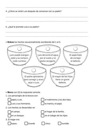 ............................................................................................................................................................
4. ¿Cómo se sintió Luis después de conversar con su padre?
............................................................................................................................................................
............................................................................................................................................................
5. ¿Qué le promete Luis a su padre?
............................................................................................................................................................
............................................................................................................................................................
• Ordena los hechos secuencialmente escribiendo del 1 al 5.
• Marca con (X) la respuesta correcta.
1. Los personajes de la lectura son:
papá y Luis. el matrimonio y los dos hijos.
Luis y sus hermanos. la mamá y el papá.
2. Los hechos se desarrollan en:
el campo. el hogar de la familia.
en un bosque. en el colegio de los hijos.
3. El hogar era:
lujoso. Grande chico humilde
 