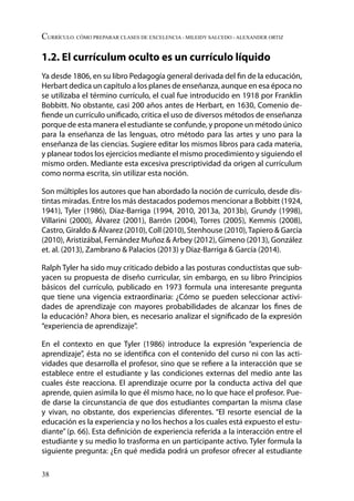 38
Currículo. Cómo preparar clases de excelencia - Mileidy Salcedo - Alexander Ortiz
1.2. El currículum oculto es un currículo líquido
Ya desde 1806, en su libro Pedagogía general derivada del fin de la educación,
Herbart dedica un capítulo a los planes de enseñanza, aunque en esa época no
se utilizaba el término currículo, el cual fue introducido en 1918 por Franklin
Bobbitt. No obstante, casi 200 años antes de Herbart, en 1630, Comenio de-
fiende un currículo unificado, critica el uso de diversos métodos de enseñanza
porque de esta manera el estudiante se confunde, y propone un método único
para la enseñanza de las lenguas, otro método para las artes y uno para la
enseñanza de las ciencias. Sugiere editar los mismos libros para cada materia,
y planear todos los ejercicios mediante el mismo procedimiento y siguiendo el
mismo orden. Mediante esta excesiva prescriptividad da origen al currículum
como norma escrita, sin utilizar esta noción.
Son múltiples los autores que han abordado la noción de currículo, desde dis-
tintas miradas. Entre los más destacados podemos mencionar a Bobbitt (1924,
1941), Tyler (1986), Díaz-Barriga (1994, 2010, 2013a, 2013b), Grundy (1998),
Villarini (2000), Álvarez (2001), Barrón (2004), Torres (2005), Kemmis (2008),
Castro, Giraldo & Álvarez (2010), Coll (2010), Stenhouse (2010),Tapiero & García
(2010), Aristizábal, Fernández Muñoz & Arbey (2012), Gimeno (2013), González
et. al. (2013), Zambrano & Palacios (2013) y Díaz-Barriga & García (2014).
Ralph Tyler ha sido muy criticado debido a las posturas conductistas que sub-
yacen su propuesta de diseño curricular, sin embargo, en su libro Principios
básicos del currículo, publicado en 1973 formula una interesante pregunta
que tiene una vigencia extraordinaria: ¿Cómo se pueden seleccionar activi-
dades de aprendizaje con mayores probabilidades de alcanzar los fines de
la educación? Ahora bien, es necesario analizar el significado de la expresión
“experiencia de aprendizaje”.
En el contexto en que Tyler (1986) introduce la expresión “experiencia de
aprendizaje”, ésta no se identifica con el contenido del curso ni con las acti-
vidades que desarrolla el profesor, sino que se refiere a la interacción que se
establece entre el estudiante y las condiciones externas del medio ante las
cuales éste reacciona. El aprendizaje ocurre por la conducta activa del que
aprende, quien asimila lo que él mismo hace, no lo que hace el profesor. Pue-
de darse la circunstancia de que dos estudiantes compartan la misma clase
y vivan, no obstante, dos experiencias diferentes. “El resorte esencial de la
educación es la experiencia y no los hechos a los cuales está expuesto el estu-
diante” (p. 66). Esta definición de experiencia referida a la interacción entre el
estudiante y su medio lo trasforma en un participante activo. Tyler formula la
siguiente pregunta: ¿En qué medida podrá un profesor ofrecer al estudiante
 