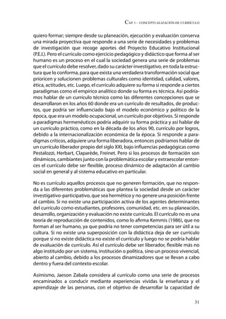 CAP. 1 - Conceptualización de currículo
31
quiero formar; siempre desde su planeación, ejecución y evaluación conserva
una mirada proyectiva que responde a una serie de necesidades y problemas
de investigación que recoge aportes del Proyecto Educativo Institucional
(P.E.I.). Pero el currículo como ejercicio pedagógico y didáctico que forma al ser
humano es un proceso en el cual la sociedad genera una serie de problemas
que el currículo debe resolver, dado su carácter investigativo, en toda la estruc-
tura que lo conforma, para que exista una verdadera transformación social que
prioricen y solucionen problemas culturales como identidad, calidad, valores,
ética, actitudes, etc. Luego, el currículo adquiere su forma si responde a ciertos
paradigmas como el empírico analítico donde su forma es técnica. Así podría-
mos hablar de un currículo técnico como las diferentes concepciones que se
desarrollaron en los años 60 donde era un currículo de resultados, de produc-
tos, que podría ser influenciado bajo el modelo económico y político de la
época, que era un modelo ocupacional, un currículo por objetivos. Si responde
a paradigmas hermenéuticos podría adquirir su forma práctica y así hablar de
un currículo práctico, como en la década de los años 90, currículo por logros,
debido a la internacionalización económica de la época. Si responde a para-
digmas críticos, adquiere una forma liberadora, entonces podríamos hablar de
un currículo liberador propio del siglo XXI, bajo influencias pedagógicas como
Pestalozzi, Herbart, Claparède, Freinet. Pero si los procesos de formación son
dinámicos, cambiantes junto con la problemática escolar y extraescolar enton-
ces el currículo debe ser flexible, proceso dinámico de adaptación al cambio
social en general y al sistema educativo en particular.
No es currículo aquellos procesos que no generen formación, que no respon-
da a las diferentes problemáticas que plantea la sociedad desde un carácter
investigativo-participativo, que sea hermético y no genere una posición frente
al cambio. Si no existe una participación activa de los agentes determinantes
del currículo como estudiantes, profesores, comunidad, etc. en su planeación,
desarrollo, organización y evaluación no existe currículo. El currículo no es una
teoría de reproducción de contenidos, como lo afirma Kemmis (1986), que no
forman al ser humano, ya que podría no tener competencias para ser útil a su
cultura. Si no existe una superposición con la didáctica deja de ser currículo
porque si no existe didáctica no existe el currículo y luego no se podría hablar
de evaluación de currículo. Así el currículo debe ser liberador, flexible más no
algo instituido por un sistema, institución o política, sino un proceso vivencial,
abierto al cambio, debido a los procesos dinamizadores que se llevan a cabo
dentro y fuera del contexto escolar.
Asimismo, Jaeson Zabala considera al currículo como una serie de procesos
encaminados a conducir mediante experiencias vividas la enseñanza y el
aprendizaje de las personas, con el objetivo de desarrollar la capacidad de
 