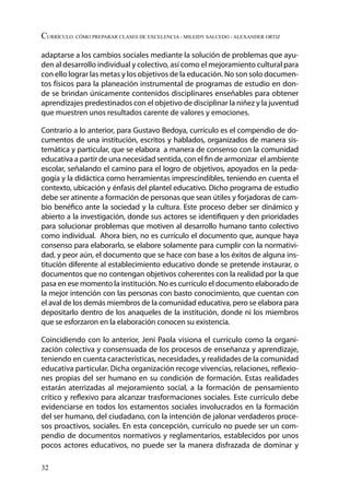 32
Currículo. Cómo preparar clases de excelencia - Mileidy Salcedo - Alexander Ortiz
adaptarse a los cambios sociales mediante la solución de problemas que ayu-
den al desarrollo individual y colectivo, así como el mejoramiento cultural para
con ello lograr las metas y los objetivos de la educación. No son solo documen-
tos físicos para la planeación instrumental de programas de estudio en don-
de se brindan únicamente contenidos disciplinares enseñables para obtener
aprendizajes predestinados con el objetivo de disciplinar la niñez y la juventud
que muestren unos resultados carente de valores y emociones.
Contrario a lo anterior, para Gustavo Bedoya, currículo es el compendio de do-
cumentos de una institución, escritos y hablados, organizados de manera sis-
temática y particular, que se elabora a manera de consenso con la comunidad
educativa a partir de una necesidad sentida, con el fin de armonizar el ambiente
escolar, señalando el camino para el logro de objetivos, apoyados en la peda-
gogía y la didáctica como herramientas imprescindibles, teniendo en cuenta el
contexto, ubicación y énfasis del plantel educativo. Dicho programa de estudio
debe ser atinente a formación de personas que sean útiles y forjadoras de cam-
bio benéfico ante la sociedad y la cultura. Este proceso deber ser dinámico y
abierto a la investigación, donde sus actores se identifiquen y den prioridades
para solucionar problemas que motiven al desarrollo humano tanto colectivo
como individual. Ahora bien, no es currículo el documento que, aunque haya
consenso para elaborarlo, se elabore solamente para cumplir con la normativi-
dad, y peor aún, el documento que se hace con base a los éxitos de alguna ins-
titución diferente al establecimiento educativo donde se pretende instaurar, o
documentos que no contengan objetivos coherentes con la realidad por la que
pasa en ese momento la institución. No es currículo el documento elaborado de
la mejor intención con las personas con basto conocimiento, que cuentan con
el aval de los demás miembros de la comunidad educativa, pero se elabora para
depositarlo dentro de los anaqueles de la institución, donde ni los miembros
que se esforzaron en la elaboración conocen su existencia.
Coincidiendo con lo anterior, Jeni Paola visiona el currículo como la organi-
zación colectiva y consensuada de los procesos de enseñanza y aprendizaje,
teniendo en cuenta características, necesidades, y realidades de la comunidad
educativa particular. Dicha organización recoge vivencias, relaciones, reflexio-
nes propias del ser humano en su condición de formación. Estas realidades
estarán aterrizadas al mejoramiento social, a la formación de pensamiento
crítico y reflexivo para alcanzar trasformaciones sociales. Este currículo debe
evidenciarse en todos los estamentos sociales involucrados en la formación
del ser humano, del ciudadano, con la intención de jalonar verdaderos proce-
sos proactivos, sociales. En esta concepción, currículo no puede ser un com-
pendio de documentos normativos y reglamentarios, establecidos por unos
pocos actores educativos, no puede ser la manera disfrazada de dominar y
 