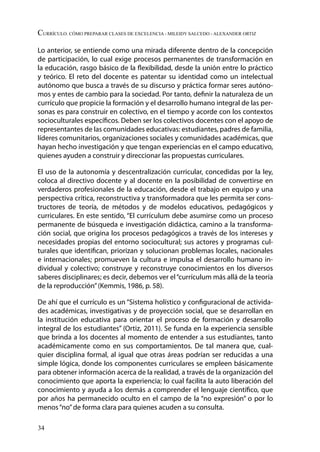 34
Currículo. Cómo preparar clases de excelencia - Mileidy Salcedo - Alexander Ortiz
Lo anterior, se entiende como una mirada diferente dentro de la concepción
de participación, lo cual exige procesos permanentes de transformación en
la educación, rasgo básico de la flexibilidad, desde la unión entre lo práctico
y teórico. El reto del docente es patentar su identidad como un intelectual
autónomo que busca a través de su discurso y práctica formar seres autóno-
mos y entes de cambio para la sociedad. Por tanto, definir la naturaleza de un
currículo que propicie la formación y el desarrollo humano integral de las per-
sonas es para construir en colectivo, en el tiempo y acorde con los contextos
socioculturales específicos. Deben ser los colectivos docentes con el apoyo de
representantes de las comunidades educativas: estudiantes, padres de familia,
líderes comunitarios, organizaciones sociales y comunidades académicas, que
hayan hecho investigación y que tengan experiencias en el campo educativo,
quienes ayuden a construir y direccionar las propuestas curriculares.
El uso de la autonomía y descentralización curricular, concedidas por la ley,
coloca al directivo docente y al docente en la posibilidad de convertirse en
verdaderos profesionales de la educación, desde el trabajo en equipo y una
perspectiva crítica, reconstructiva y transformadora que les permita ser cons-
tructores de teoría, de métodos y de modelos educativos, pedagógicos y
curriculares. En este sentido, “El currículum debe asumirse como un proceso
permanente de búsqueda e investigación didáctica, camino a la transforma-
ción social, que origina los procesos pedagógicos a través de los intereses y
necesidades propias del entorno sociocultural; sus actores y programas cul-
turales que identifican, priorizan y solucionan problemas locales, nacionales
e internacionales; promueven la cultura e impulsa el desarrollo humano in-
dividual y colectivo; construye y reconstruye conocimientos en los diversos
saberes disciplinares; es decir, debemos ver el“currículum más allá de la teoría
de la reproducción”(Kemmis, 1986, p. 58).
De ahí que el currículo es un “Sistema holístico y configuracional de activida-
des académicas, investigativas y de proyección social, que se desarrollan en
la institución educativa para orientar el proceso de formación y desarrollo
integral de los estudiantes” (Ortiz, 2011). Se funda en la experiencia sensible
que brinda a los docentes al momento de entender a sus estudiantes, tanto
académicamente como en sus comportamientos. De tal manera que, cual-
quier disciplina formal, al igual que otras áreas podrían ser reducidas a una
simple lógica, donde los componentes curriculares se empleen básicamente
para obtener información acerca de la realidad, a través de la organización del
conocimiento que aporta la experiencia; lo cual facilita la auto liberación del
conocimiento y ayuda a los demás a comprender el lenguaje científico, que
por años ha permanecido oculto en el campo de la “no expresión” o por lo
menos“no”de forma clara para quienes acuden a su consulta.
 