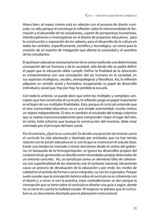 CAP. 1 - Conceptualización de currículo
35
Ahora bien, el mayor interés está en relación con el proceso de diseño curri-
cular no sólo porque el constituye la reflexión sobre la intencionalidad de for-
mación y el desarrollo de los estudiantes, a partir de perspectivas humanistas,
interdisciplinarias e investigativas en el diseño de proyectos educativos, para
la construcción y exposición de los saberes, para el desarrollo de la cultura en
todos los sentidos, específicamente, científica y tecnológica, así como para la
creación de un espíritu de indagación que aliente la curiosidad y el asombro
de los estudiantes.
El quehacer educativo necesariamente tiene como trasfondo una determinada
concepción del ser humano y de la sociedad, sólo desde ella se podrá definir
el papel que la educación debe cumplir. Definir la finalidad de la educación
es comprometerse con una concepción del ser humano en la sociedad, en
sus aspectos sicológicos, sociales, antropológicos y filosóficos. Así, la reflexión
adquiere un sentido social y formativo, recuperando su papel de desarrollo
individual y social que, hoy por hoy, ha perdido la escuela.
Con todo lo anterior, se puede decir que entre los múltiples y complejos con-
ceptos que han construido el currículo, la reflexión juega un papel importante
en el logro de sus múltiples finalidades. Esto, porque el currículo entiende que
el otro (comunidad educativa) no es una simple exterioridad, mucho menos
un objeto independiente. El otro es también el resultado del trabajo colectivo
que se realiza mancomunadamente para comprender mejor el lugar del otro,
en tanto, todo esfuerzo que busque la construcción del nosotros, debe estar
orientado por el principio del bien social.
Por el contrario, ¿Qué no es currículo? Se devela una posición de mostrar como
el currículo ha sido planteado y diseñado por entidades que no han tenido
relación con la acción educativa en sí, con lo que se vivencia en el aula de clase.
Existe una tendencia marcada a tomar decisiones desde el centro del gobier-
no, en búsqueda de la homogenización, se ignora los desarrollos propios del
contexto local, generando un desafío entre necesidades propias detectadas de
un entorno concreto. Así, se constituye como un elemento falto de coheren-
cia con superficialidad de las relaciones con el contexto nacional, obviamente
causa un proceso de devaluación de la educación y por ende, los niveles de
calidad en el sentido de formar a seres integrales, no son los esperados. Porque
suele suceder que la concepción teórica sobre el currículo no es coherente con
el diseño y a veces ni con la práctica, estas contradicciones se dan porque la
concepción que se tiene sobre el currículo es diseñar una guía a seguir, donde
no se toma en cuenta la realidad escolar. Al respecto se plantea que el currícu-
lum es un documento diseñado para la planeación instruccional.
 