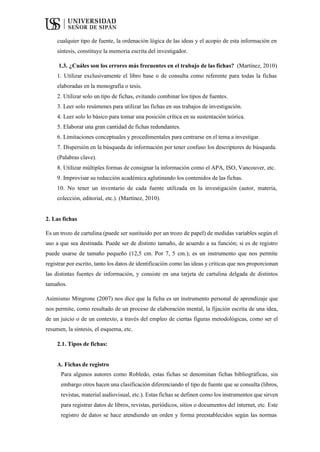 cualquier tipo de fuente, la ordenación lógica de las ideas y el acopio de esta información en
síntesis, constituye la memoria escrita del investigador.
1.3. ¿Cuáles son los errores más frecuentes en el trabajo de las fichas? (Martínez, 2010)
1. Utilizar exclusivamente el libro base o de consulta como referente para todas la fichas
elaboradas en la monografía o tesis.
2. Utilizar solo un tipo de fichas, evitando combinar los tipos de fuentes.
3. Leer solo resúmenes para utilizar las fichas en sus trabajos de investigación.
4. Leer solo lo básico para tomar una posición crítica en su sustentación teórica.
5. Elaborar una gran cantidad de fichas redundantes.
6. Limitaciones conceptuales y procedimentales para centrarse en el tema a investigar.
7. Dispersión en la búsqueda de información por tener confuso los descriptores de búsqueda.
(Palabras clave).
8. Utilizar múltiples formas de consignar la información como el APA, ISO, Vancouver, etc.
9. Improvisar su redacción académica aglutinando los contenidos de las fichas.
10. No tener un inventario de cada fuente utilizada en la investigación (autor, materia,
colección, editorial, etc.). (Martínez, 2010).
2. Las fichas
Es un trozo de cartulina (puede ser sustituido por un trozo de papel) de medidas variables según el
uso a que sea destinada. Puede ser de distinto tamaño, de acuerdo a su función; si es de registro
puede usarse de tamaño pequeño (12,5 cm. Por 7, 5 cm.); es un instrumento que nos permite
registrar por escrito, tanto los datos de identificación como las ideas y críticas que nos proporcionan
las distintas fuentes de información, y consiste en una tarjeta de cartulina delgada de distintos
tamaños.
Asimismo Mingrone (2007) nos dice que la ficha es un instrumento personal de aprendizaje que
nos permite, como resultado de un proceso de elaboración mental, la fijación escrita de una idea,
de un juicio o de un contexto, a través del empleo de ciertas figuras metodológicas, como ser el
resumen, la síntesis, el esquema, etc.
2.1. Tipos de fichas:
A. Fichas de registro
Para algunos autores como Robledo, estas fichas se denominan fichas bibliográficas, sin
embargo otros hacen una clasificación diferenciando el tipo de fuente que se consulta (libros,
revistas, material audiovisual, etc.). Estas fichas se definen como los instrumentos que sirven
para registrar datos de libros, revistas, periódicos, sitios o documentos del internet, etc. Este
registro de datos se hace atendiendo un orden y forma preestablecidos según las normas
 