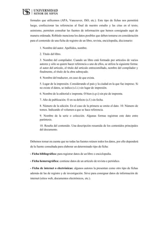 formales que utilicemos (APA, Vancouver, ISO, etc.). Este tipo de fichas nos permitirá
luego, confeccionar las referencias al final de nuestro estudio y las citas en el texto;
asimismo, permiten consultar las fuentes de información que hemos consignado aquí de
manera ordenada. Robledo menciona los datos posibles que deben tomarse en consideración
para el contenido de una ficha de registro de un libro, revista, enciclopedia, diccionario:
1. Nombre del autor. Apellidos, nombre.
2. Título del libro.
3. Nombre del compilador. Cuando un libro está formado por artículos de varios
autores y sólo se quiere hacer referencia a uno de ellos, se utiliza la siguiente forma:
el autor del artículo, el título del artículo entrecomillado, nombre del compilador y
finalmente, el título de la obra subrayado.
4. Nombre del traductor, en caso de que exista.
5. Lugar de la impresión. Considerando el país y la ciudad en la que fue impreso. Si
no existe el datos, se indica (s.l.i.) sin lugar de impresión.
6. Nombre de la editorial o imprenta. O bien (s.p.i) sin pie de imprenta.
7. Año de publicación. O en su defecto (s.f.) sin fecha.
8. Número de la edición. En el caso de la primera se omite el dato. 10. Número de
tomos. Indicando el volumen a que se hace referencia.
9. Nombre de la serie o colección. Algunas formas registran este dato entre
paréntesis.
10. Reseña del contenido. Una descripción resumida de los contenidos principales
del documento.
Debemos tomar en cuenta que no todas las fuentes reúnen todos los datos, por ello dependerá
de la fuente consultada para elaborar un determinado tipo de ficha:
- Ficha bibliográfica: para registrar datos de un libro o enciclopedia.
- Ficha hemerográfica: contiene datos de un artículo de revista o periódico.
- Ficha de internet o electrónicas: algunos autores la presentan como otro tipo de fichas
además de las de registro y de investigación. Sirve para consignar datos de información de
internet (sitios web, documentos electrónicos, etc.).
 