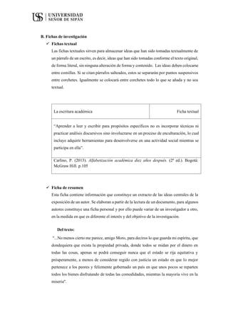B. Fichas de investigación
 Fichas textual
Las fichas textuales sirven para almacenar ideas que han sido tomadas textualmente de
un párrafo de un escrito, es decir, ideas que han sido tomadas conforme el texto original,
de forma literal, sin ninguna alteración de forma y contenido. Las ideas deben colocarse
entre comillas. Si se citan párrafos salteados, estos se separarán por puntos suspensivos
entre corchetes. Igualmente se colocará entre corchetes todo lo que se añada y no sea
textual.
La escritura académica Ficha textual
“Aprender a leer y escribir para propósitos específicos no es incorporar técnicas ni
practicar análisis discursivos sino involucrarse en un proceso de enculturación, lo cual
incluye adquirir herramientas para desenvolverse en una actividad social mientras se
participa en ella”.
Carlino, P. (2013). Alfabetización académica diez años después. (2ª ed.). Bogotá:
McGraw Hill. p.105
 Ficha de resumen
Esta ficha contiene información que constituye un extracto de las ideas centrales de la
exposición de un autor. Se elaboran a partir de la lectura de un documento, para algunos
autores constituye una ficha personal y por ello puede variar de un investigador a otro,
en la medida en que es diferente el interés y del objetivo de la investigación.
Del texto:
"...No menos cierto me parece, amigo Moro, para deciros lo que guarda mi espíritu, que
dondequiera que exista la propiedad privada, donde todos se midan por el dinero en
todas las cosas, apenas se podrá conseguir nunca que el estado se rija equitativa y
prósperamente, a menos de considerar regido con justicia un estado en que lo mejor
pertenece a los peores y felizmente gobernado un país en que unos pocos se reparten
todos los bienes disfrutando de todas las comodidades, mientras la mayoría vive en la
miseria".
 