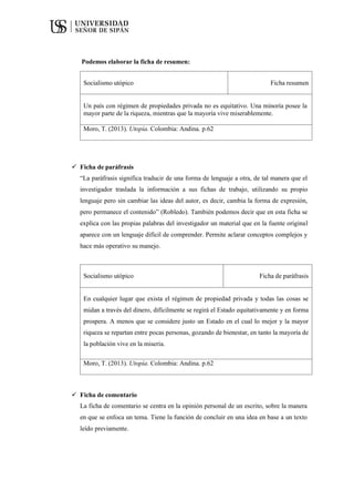 Podemos elaborar la ficha de resumen:
Socialismo utópico Ficha resumen
Un país con régimen de propiedades privada no es equitativo. Una minoría posee la
mayor parte de la riqueza, mientras que la mayoría vive miserablemente.
Moro, T. (2013). Utopía. Colombia: Andina. p.62
 Ficha de paráfrasis
“La paráfrasis significa traducir de una forma de lenguaje a otra, de tal manera que el
investigador traslada la información a sus fichas de trabajo, utilizando su propio
lenguaje pero sin cambiar las ideas del autor, es decir, cambia la forma de expresión,
pero permanece el contenido” (Robledo). También podemos decir que en esta ficha se
explica con las propias palabras del investigador un material que en la fuente original
aparece con un lenguaje difícil de comprender. Permite aclarar conceptos complejos y
hace más operativo su manejo.
Socialismo utópico Ficha de paráfrasis
En cualquier lugar que exista el régimen de propiedad privada y todas las cosas se
midan a través del dinero, difícilmente se regirá el Estado equitativamente y en forma
prospera. A menos que se considere justo un Estado en el cual lo mejor y la mayor
riqueza se repartan entre pocas personas, gozando de bienestar, en tanto la mayoría de
la población vive en la miseria.
Moro, T. (2013). Utopía. Colombia: Andina. p.62
 Ficha de comentario
La ficha de comentario se centra en la opinión personal de un escrito, sobre la manera
en que se enfoca un tema. Tiene la función de concluir en una idea en base a un texto
leído previamente.
 