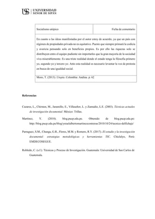 Socialismo utópico Ficha de comentario
En cuanto a las ideas manifestadas por el autor estoy de acuerdo, ya que un país con
régimen de propiedades privada no es equitativo. Puesto que siempre primará la codicia
y avaricia pensando solo en beneficios propios. Es por ello las riquezas solo se
distribuyen entre el equipo pudiente sin importarles que la gran mayoría de la sociedad
viva miserablemente. Es una triste realidad donde el estado tenga la filosofía primero
yo, segundo yo y tercero yo. Ante esta realidad es necesario levantar la voz de protesta
en busca de una igualdad social.
Moro, T. (2013). Utopía. Colombia: Andina. p. 62
Referencias
Cazares, L., Chirsten, M., Jaramillo, E., Villaseñor, L. y Zamudio, L.E. (2003). Técnicas actuales
de investigación documental. México: Trillas.
Martínez, Y. (2010). blog.pucp.edu.pe. Obtenido de blog.pucp.edu.pe:
http://blog.pucp.edu.pe/blog/ysraelalbertomartinezcontreras/2010/10/24/tecnica-delfichaje/
Parraguez, S.M., Chunga, G.R., Flores, M.M. y Romero, R.Y. (2017). El estudio y la investigación
documental: estrategias metodológicas y herramientas TIC. Chiclalyo, Perú:
EMDECOSEGUE.
Robledo, C. (s.f.). Técnicas y Proceso de Investigación. Guatemala: Universidad de San Carlos de
Guatemala.
 