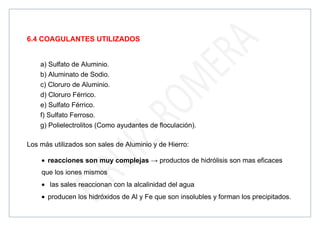 6.4 COAGULANTES UTILIZADOS
a) Sulfato de Aluminio.
b) Aluminato de Sodio.
c) Cloruro de Aluminio.
d) Cloruro Férrico.
e) Sulfato Férrico.
f) Sulfato Ferroso.
g) Polielectrolitos (Como ayudantes de floculación).
Los más utilizados son sales de Aluminio y de Hierro:
• reacciones son muy complejas → productos de hidrólisis son mas eficaces
que los iones mismos
• las sales reaccionan con la alcalinidad del agua
• producen los hidróxidos de Al y Fe que son insolubles y forman los precipitados.
 