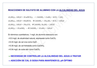 REACCIONES DE SULFATO DE ALUMINIO CON LA ALCALINIDAD DEL AGUA
Al2(SO4)3× 14H2O + 3Ca(HCO3)2 - 2Al(OH)3 + CaSO4 + 6CO2 + 14O2
Al2(SO4)3× 14H2O + 6NaHCO3  2Al(OH)3 + 3Na2SO4 + 6CO2 + 14H2O
Al2(SO4)3× 14H2O + 3Na2CO3  2Al(OH)3 Na2SO4 + 14H2O
Al2(SO4)3 + 3Ca(OH)2 -- 2Al(OH)3 + 3CaSO4 + 14H2O
En términos cuantitativos, 1 mg/L de aluminio reacciona con:
-0.5 mg/L de alcalinidad natural, expresada como CaCO3
-0.33 mg/L de cal viva como CaO
-0.39 mg/L de cal hidratada como Ca(OH)2
-0.54 mg/L de soda ash como CaCO3
→
→
→
→ NECESIDAD DE CONTROLAR LA ALCALINIDAD DEL AGUA A TRATAR
→
→
→
→ ADICCIÓN DE CAL O SOSA PARA MANTENER EL pH ÓPTIMO
 
