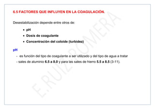 6.5 FACTORES QUE INFLUYEN EN LA COAGULACIÓN.
Desestabilización depende entre otros de:
• pH
• Dosís de coagulante
• Concentración del coloide (turbidez)
pH
- es función del tipo de coagulante a ser utilizado y del tipo de agua a tratar
- sales de aluminio 6.5 a 8.0 y para las sales de hierro 5.5 a 8.5 (3-11).
 