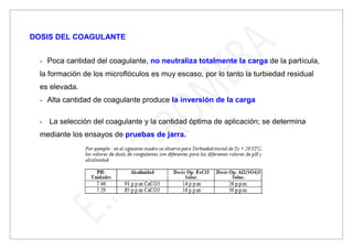 DOSIS DEL COAGULANTE
- Poca cantidad del coagulante, no neutraliza totalmente la carga de la partícula,
la formación de los microflóculos es muy escaso, por lo tanto la turbiedad residual
es elevada.
- Alta cantidad de coagulante produce la inversión de la carga
- La selección del coagulante y la cantidad óptima de aplicación; se determina
mediante los ensayos de pruebas de jarra.
 