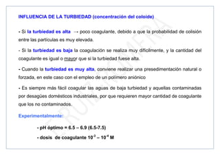 INFLUENCIA DE LA TURBIEDAD (concentración del coloide)
- Si la turbiedad es alta → poco coagulante, debido a que la probabilidad de colisión
entre las partículas es muy elevada.
- Si la turbiedad es baja la coagulación se realiza muy difícilmente, y la cantidad del
coagulante es igual o mayor que si la turbiedad fuese alta.
- Cuando la turbiedad es muy alta, conviene realizar una presedimentación natural o
forzada, en este caso con el empleo de un polímero aniónico
- Es siempre más fácil coagular las aguas de baja turbiedad y aquellas contaminadas
por desagües domésticos industriales, por que requieren mayor cantidad de coagulante
que los no contaminados.
Experimentalmente:
- pH óptimo = 6.5 – 6.9 (6.5-7.5)
- dosis de coagulante 10-3
– 10-4
M
 
