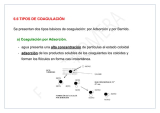 6.6 TIPOS DE COAGULACIÓN
Se presentan dos tipos básicos de coagulación: por Adsorción y por Barrido.
a) Coagulación por Adsorción.
- agua presenta una alta concentración de partículas al estado coloidal
- adsorción de los productos solubles de los coagulantes los coloides y
forman los flóculos en forma casi instantánea.
 