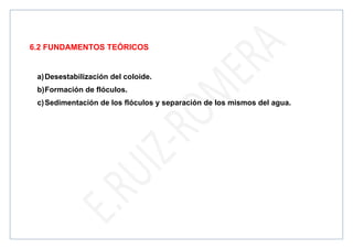 6.2 FUNDAMENTOS TEÓRICOS
a)Desestabilización del coloide.
b)Formación de flóculos.
c)Sedimentación de los flóculos y separación de los mismos del agua.
 