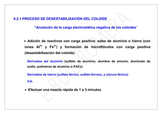 6.2.1 PROCESO DE DESESTABILIZACIÓN DEL COLOIDE
“Anulación de la carga electrostática negativa de los coloides”
• Adición de reactivos con carga positiva: sales de aluminio o hierro (con
iones Al3+
y Fe3+
) y formación de microflóculos con carga positiva
(desestabilización del coloide)
Derivados del aluminio (sulfato de aluminio, alumbre de amonio, aluminato de
sodio, polímeros de aluminio o PACs)
Derivados de hierro (sulfato férrico, sulfato ferroso, y cloruro férrico)
Cal.
• Efectuar una mezcla rápida de 1 a 3 minutos
 