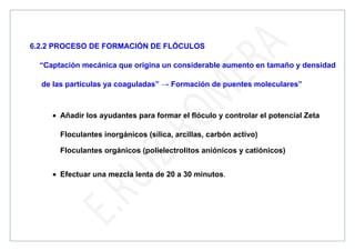 6.2.2 PROCESO DE FORMACIÓN DE FLÓCULOS
“Captación mecánica que origina un considerable aumento en tamaño y densidad
de las partículas ya coaguladas” → Formación de puentes moleculares”
• Añadir los ayudantes para formar el flóculo y controlar el potencial Zeta
Floculantes inorgánicos (sílica, arcillas, carbón activo)
Floculantes orgánicos (polielectrolitos aniónicos y catiónicos)
• Efectuar una mezcla lenta de 20 a 30 minutos.
 